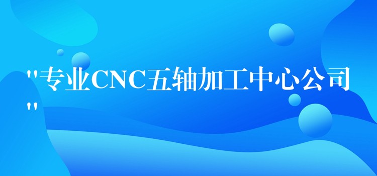 “专业CNC五轴加工中心公司”