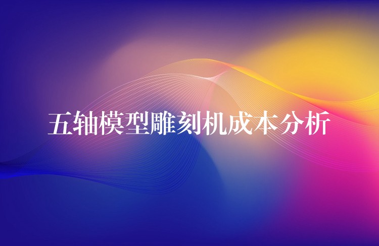 五轴模型雕刻机成本分析